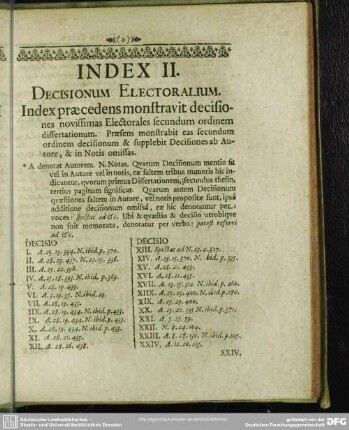 Index II. Decisionum Electoralium. Index praecedens monstravit decisiones novissimas Electorales secundum ordinem dissertationum. Praesens monstrabit eas secundum ordinem decisionum & supplebit Decisiones ab Autore, & in Notis omissas