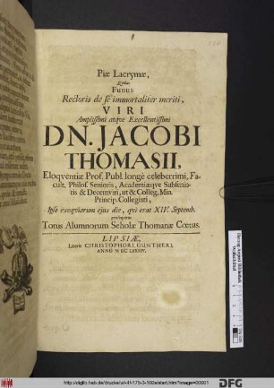 Piae Lacrymae, Quibus Funus Rectoris de se immortaliter meriti Viri Amplissimi atque Excellentissimi Dn. Jacobi Thomasii, Eloquentiae Prof. Publ. longe celeberrimi, Facult. Philos. Senioris, Academiaeque Subsenioris & Decemviri, ut & Colleg. Min. Princip. Collegiati, Ipso exequiarum eius die, qui erat XIV. Septemb. prosequitur Totus Alumnorum Scholae Thomanae Coetus