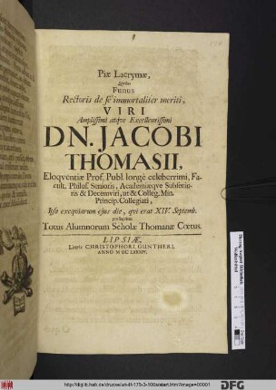 Piae Lacrymae, Quibus Funus Rectoris de se immortaliter meriti Viri Amplissimi atque Excellentissimi Dn. Jacobi Thomasii, Eloquentiae Prof. Publ. longe celeberrimi, Facult. Philos. Senioris, Academiaeque Subsenioris & Decemviri, ut & Colleg. Min. Princip. Collegiati, Ipso exequiarum eius die, qui erat XIV. Septemb. prosequitur Totus Alumnorum Scholae Thomanae Coetus