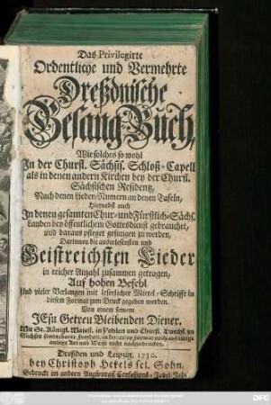 Das Privilegirte Ordentliche und Vermehrte Dreßdnische Gesang-Buch : Wie solches so wohl In der Churfl. Sächsis. Schloß-Capell als in denen andern Kirchen bey der Churfl. Sächsischen Residentz, Nach denen Lieder-Numern an denen Tafeln, Hiernebst auch In denen gesamten Chur- und Fürstlich-Sächs. Landen bey öffentlichem Gottesdienst gebrauchet, und daraus pfleget gesungen zu werden; Darinnen die auserlesensten und Geistreichsten Lieder, in reicher Anzahl zusammen getragen ...