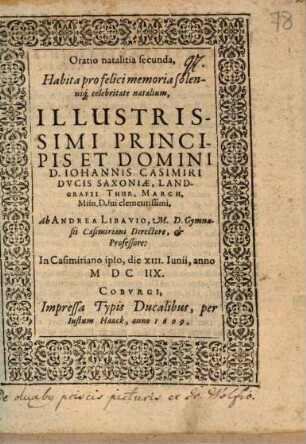 Oratio Natalitia Prima, In Genethliis, seu natalitia celebritate Illustrissimi Principis Et Domini, Dn. Johannis Casimiri Ducis Sax: Landg. Thur. March. Misn. Gymnasii Casimiriani in celebri Coburga, Fvndatoris Inclyti, Herois Magnanimi, Musarum nutritii bene meriti: Recitata Ab Andrea Libavio M.D.P. Cæs. Casimiriani Directore Et Professore, Coburgi, In Auditorio majore, an. 1607. 12. Iunii