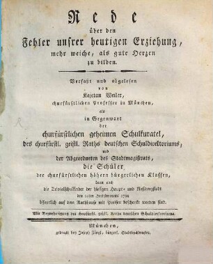 Rede über den Fehler unsrer heutigen Erziehung, mehr weiche, als gute Herzen zu bilden : Verfaßt und abgelesen von Kajetan Weiler, churfürstlichen Professor in München, als in Gegenwart der churfürstlichen geheimen Schulkuratel, des churfürstl. geistl. Raths deutschen Schuldirektoriums, und der Abgeordneten des Stadtmagistrats, die Schüler der churfürstlichen höhern bürgerlichen Klassen, dann auch die Trivialschulkinder der hiesigen Haupt- und Residenzstadt den 10ten Herbstmonats 1794 öffentlich auf dem Rathhause mit Preisen beschenkt worden sind