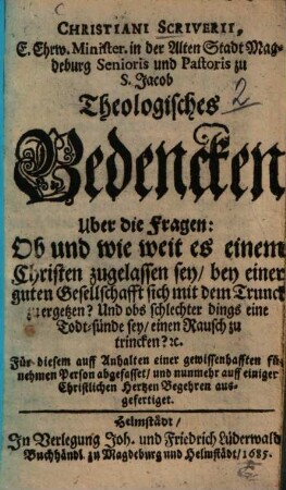 Christiani Scriverii, E. Ehrw. Minister ... Theologisches Bedencken Uber die Fragen: Ob und wie weit es einem Christen zugelassen sey, bey einer guten Gesellschaft sich mit dem Trunck zu ergetzen? Und obs schlechter dings eine Todt-sünde sey, einen Rausch zu trincken? [et]c. : ... auff einiger Christlichen Hertzen Begehren ausgefertiget