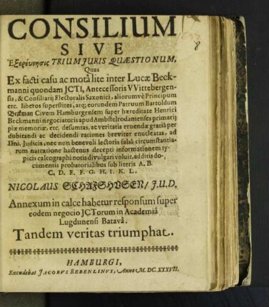 Consilium Sive Exereunesis Trium Iuris Qaestionum, Quas Ex facti casu ac mota lite inter Lucae Beckmanni ... liberos superstites, atq[ue] eorundem Patruum Bartoldum Beckman Civem Hamburgensem super hæreditate Henrici Beckmanni ... informationem typicis calcographi notis divulgari voluit, additis documentis probatorialibus sub literis A. ... Nicolaus Schafshusen/ I.U.D. Annexum in calce habetur responsum super eodem negocio ICTorum in Academia Lugdunensi Batava. Tandem veritas triumphat