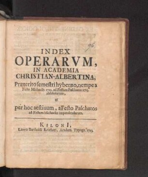 WS 1712/13u. SS 1713: Index Operarvm, In Academia Christian-Albertina, Præterito semestri hyberno, nempe a Festo Michaelis 1712. ad Festum Paschatos 1713. absolutarum, & per hoc aestiuum, a Festo Paschatos ad Festum Michaelis impendendarum.
