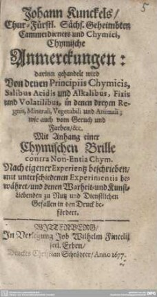 Johann Kunckels, Chur-Fürstl. Sächs. Geheimbten Cammerdieners und Chymici, Chymische Anmerckungen : darinn gehandelt wird Von denen Principiis Chymicis, Salibus Acidis und Alkalibus, Fixis und Volatilibus ...; Mit Anhang einer Chymischen Brille contra Non-Entia Chym. Nach eigener Experientz beschrieben, ... und ... in den Druck befördert