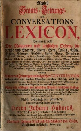 Reales Staats- Zeitungs- und Conversations-Lexicon : Darinnen so wohl Die Religionen und geistlichen Orden, die Reiche und Staaten, Meere, Seen, Inseln, Flüsse, Städte, Festungen, Schlösser, Häfen, Berge, Vorgebirge, Pässe und Wälder, die Linien Deutscher hoher Häuser, die in verschiedenen Ländern übliche so geistige als weltliche Ritter-Orden, Wapen, Reichs-Tage, gelehrte Societäten, Gerichte, Civil- und Militair-Chargen zu Wasser und Lande, der Unterscheid der Meilen, vornehmsten Müntzen, Maaß und Gewichte, die zur Kriegs-Bau-Kunst, Artillerie ... gebräuchlichen Benennungen; Als auch Andere in Zeitungen und täglicher Conversation vorkommende aus fremden Sprachen entlehnte Wörter, nebst den alltäglichen Terminis Juridicis und Technicis, Gelehrten ... deutlich beschrieben werden