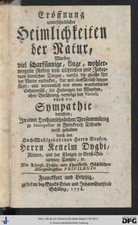 Eröffnung unterschiedlicher Heimlichkeiten der Natur : worbey viel scharfsinnige, kluge, wohlerwogene Reden von nützlichen und Jederman dienlichen Dingen, welche die gleiche Art der Natur entdecken, klar und ausführlich beygefüget, und vornemlich von einem wunderbaren Geheimnüß, die Heilungen der Wunden, ohne Berührung, vermöge des Vitrioli, durch die Sympathie betreffend