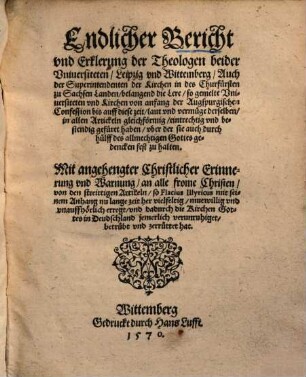 Endlicher Bericht & Erklerung der Theologen beider Vniversiteten Leipzig vnd Wittemberg, auch der Superintendenten der Kirchen in des Churfürsten zu Sachsen Landen, belangend die Lere, so gemelte Vniversiteten vnd Kirchen von anfang der Augspurgischen Confession bis auff diese zeit, laut vnd vermuege derselben in allen Artickeln gleichförmig, eintrechtig vnd bestendig gefüret haben, vber der sie auch durch hülff des allmechtigen Gottes gedencken fest zu halten : Mit angehengter Christlicher Erinnerung vnd Warnung, an alle frome Christen, von den streittigen Artickeln, so Flacius Illyricus ... vnauffhörlich erregt ...