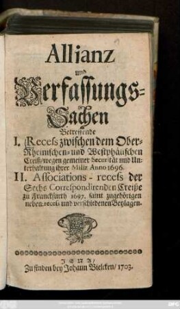 Allianz und Verfassungs-Sachen Betreffende I. Recess zwischen dem Ober-Rheinischen- und Westphälischen Creiß, wegen gemeiner Securität und Unterhaltung ihrer Miliz Anno 1696. II. Associations-recess der Sechs Correspondirenden Creiße zu Franckfurth 1697., samt zugehörigen neben-recess und verschiedenen Beylagen