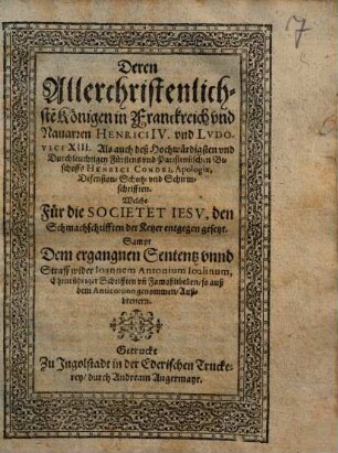 Deren Allerchristenlichste[n] Königen in Franckreich vnd Nauarren Henrici IV. und Lvdovici XIII. Als auch deß Hochwürdigsten vnd Durchleuchtigen Fürstens vnd Parisiensischen Bischoffs Henrici Condei, Apologiae, Defension- Schutz- vnd Schirmschrifften, Welche Für die Societet Iesv, den Schmachschrifften der Ketzer entgegen gesetzt : Sampt Dem ergangnen Sententz vnnd Straff wider Ioannem Antonium Ioalinum, Ehrnrühriger Schrifften vn[d] Famoßlibellen, so auß dem Anticotono genommen, Außbrettern