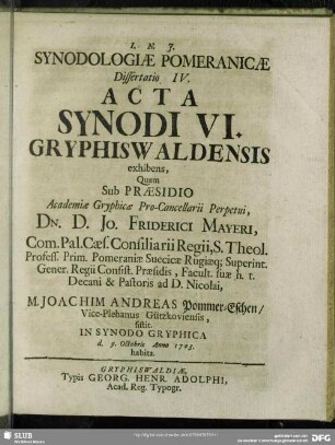 Synodologiae Pomeranicae Dissertatio IV. Acta Synodi VI. Gryphiswaldensis exhibens Quam Sub Praesidio Academiae Gryphiswaldensis Pro-Cancellarii Perpetui Dn. D. Jo. Friderici Mayeri ... M. Joachim Andreas Pommer-Eschen, Vice-Plebanus Gützkoviensis, sistit In Synodo Gryphica d. 9. Octobris Anno 1703. habita