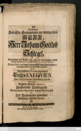 Als Der Weyland Hoch-Edle, Großachtbahre und Wohlgelahrte Herr, Herr Johann Gottlob Schlegel, Vornehmen des Raths, wie auch bey dem hiesigen Hochlöblichen Stadt-Judicio wohlbestellter Secretarius Adjunctus Den 14. Julii 1737 durch einem frühzeitigen Tod in dem 27. Jahr seines Alters dieses Zeitliche geseegnet, Wolte Bey desselben solennen angestellten Leichen-Exeqvien Seine letzte Freundschaffts Pflicht schuldigst abstatten auch zugleich Gegen die sämtliche respective Hochbetrübte Leydtragende Sein hertzliches Mittleyden wehmüthigst bezeigen
