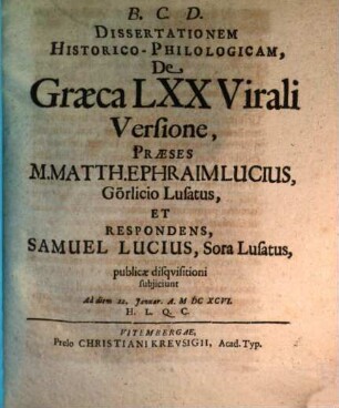 Dissertationem Historico-Philologicam, De Graeca LXX Virali Versione, Praeses M. Matth. Ephraim Lucius, Görlicio Lusatus, Et Respondens, Samuel Lucius, Sora Lusatus, publicae disquisitioni subiiciunt Ad diem 22. Ianuar. A. MDCXCVI. H.L.Q.C.