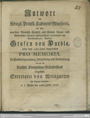 Antwort des Königl. Preußl. Cabinets-Ministerii, auf das, von dem ... Grafen von Puebla, unter dem 15ten Junii eingereichtes Pro Memoria, die Ausfündigmachung, Inhaftirung und Auslieferung des ... entwichenen Secretarii von Weingarten des jüngern betreffend, d. d. Berlin den 24ten Junii 1756.