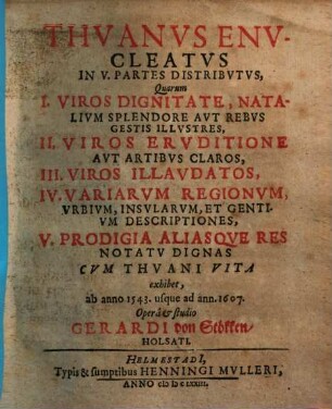 Thuanus enucleatus : in 5 partes distributus, quarum I. viros dignitate, natalium splendore aut rebus gestis illustres, II. viros eruditione claros ..., III. viros illandatos ... IV. variarum regionum descriptiones... V. prodigia aliasqueres notatu dignas cum Thuani vita exhibet, ab d. 1543 - 1607
