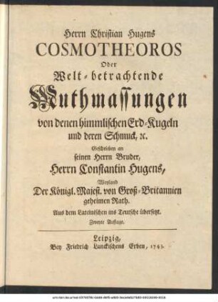 Herrn Christian Hugens Cosmotheoros Oder Welt-betrachtende Muthmassungen von denen himmlischen Erd-Kugeln und deren Schmuck, etc. : Geschrieben an seinen Herrn Bruder, Herrn Constantin Hugens, Weyland Der Königl. Majest. von Groß-Britannien geheimen Rath