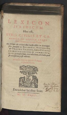 Lexicon Ivridicvm : Hoc est, Iuris Civilis Et Canonici In Schola Atque foro usitatarum vocum Penus; Ex antiquis & recentioribus Iurisconsultis ac Lexicographis, praecipuè ex Brissonii, Hotomani, & Prateii Lexicis, Item ex Cuiacii Observationibus & Commentariis ita constructum, ut ei nihil demi, nihil addi, quod sit necessarium, posse videatur; Accessit Legum populi Romani copiosus Index