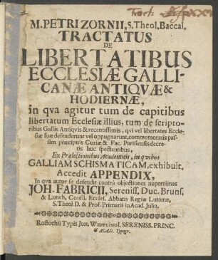 M. Petri Zornii, S. Theol. Baccal. Tractatus De Libertatibus Ecclesiæ Gallicanæ Antiqvæ & Hodiernæ : in qva agitur tum de capitibus libertatum Ecclesiæ illius, tum de scriptoribus Gallis Antiqvis & recentissimis, qvi vel libertates Ecclesiæ suæ defenderunt vel oppugnarunt ... ; Ex Prælectionibus Academicis, in qvibus Galliam Schismaticam, exhibuit. Accedit Appendix, In qva autor se defendit contrà objectiones nuperrimas Joh. Fabricii, Sereniss. Duc. Bruns. & Luneb. Consil. Eccles. Abbatis Regiæ Lutteræ, S. Theol. D. & Prof. Primarii in Acad. Julia