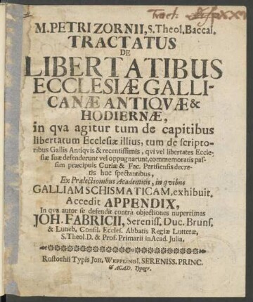 M. Petri Zornii, S. Theol. Baccal. Tractatus De Libertatibus Ecclesiæ Gallicanæ Antiqvæ & Hodiernæ : in qva agitur tum de capitibus libertatum Ecclesiæ illius, tum de scriptoribus Gallis Antiqvis & recentissimis, qvi vel libertates Ecclesiæ suæ defenderunt vel oppugnarunt ... ; Ex Prælectionibus Academicis, in qvibus Galliam Schismaticam, exhibuit. Accedit Appendix, In qva autor se defendit contrà objectiones nuperrimas Joh. Fabricii, Sereniss. Duc. Bruns. & Luneb. Consil. Eccles. Abbatis Regiæ Lutteræ, S. Theol. D. & Prof. Primarii in Acad. Julia
