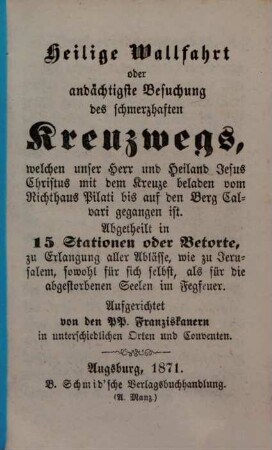 Heilige Wallfahrt oder andächtigste Besuchung des schmerzhaften Kreuzwegs, welchen unser Herr und Heiland Jesus Christus mit dem Kreuze beladen vom Richthaus Pilati bis auf den Berg Calvari gegangen ist : abgetheilt in 15 Stationen oder Betorte, zu Erlangung aller Ablässe, wie zu Jerusalem, sowohl für sich selbst, als für die abgestorbenen Seelen im Fegfeuer. Ausgerichtet von den PP. Franziskanern in unterschiedlichen Orten und Conventen