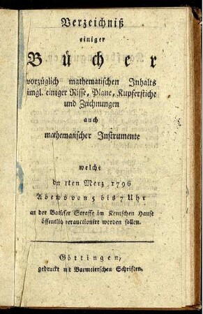 Verzeichniß einiger Bücher vorzüglich mathematischen Inhalts : imgl. einiger Risse, Plane, Kupferstiche und Zeichnungen auch mathematischer Instrumente ; welche den 1ten Merz 1796 Abends von 5 bis 7 Uhr an der Barfüsser Strasse im Kernschen Hause öffentlich verauctionirt werden sollen.