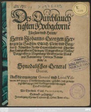 Des Durchlauchtigsten Hochgeborne[n] Fürsten und Herrn/ Herrn Johanns Georgen/ Hertzogen zu Sachsen/ Gülich/ Cleve und Berg/ des H. Römischen Reichs Ertzmarschallen und Churfürsten/ Landgraffen in Düringen/ Marggraffen zu Meissen/ Burggraffen zu Magdeburg/ Graffen zu der Marck und Ravensberg/ Herrn zu Ravenstein/ [et]c. Synodalisches General Decret. Auff die ergangene General und Local Visitation des gantzen Churfürstenthumbs/ gestellet/ und zu mennigliches jetziger und künfftiger nachrichtung in Druck verfertiget