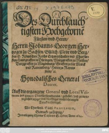 Des Durchlauchtigsten Hochgeborne[n] Fürsten und Herrn/ Herrn Johanns Georgen/ Hertzogen zu Sachsen/ Gülich/ Cleve und Berg/ des H. Römischen Reichs Ertzmarschallen und Churfürsten/ Landgraffen in Düringen/ Marggraffen zu Meissen/ Burggraffen zu Magdeburg/ Graffen zu der Marck und Ravensberg/ Herrn zu Ravenstein/ [et]c. Synodalisches General Decret. Auff die ergangene General und Local Visitation des gantzen Churfürstenthumbs/ gestellet/ und zu mennigliches jetziger und künfftiger nachrichtung in Druck verfertiget