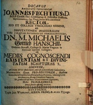 Decanus facultatis theologicae Joannes Fechtius ... ad disputationem inauguralem ... Michaelis Gottlieb Hanschii ... de mediis cognoscendi existentiam et divinitatem scripturae s. agentem ... hoc programmate ... invitat : [praefatus de pietate et cura Colleggi theologici Rostochiensis in conservando divino purioris doctrinae deposito]