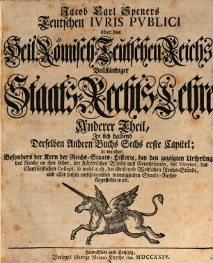 Jacob Carl Speners Teutsches Ivs Pvblicvm oder des Heil. Röm.-Teutschen Reichs vollständige Staats-Rechts Lehre : welche in XVI. Büchern Alle in dem Teutschen Iure publico sonsten zufällige, Vornehmlich, und ins besondere, die von andern Publicisten entweder gar vorbeygelassene, oder nicht nach Würden verhandelte Materien, als nahmentlich, Der Teutschen Staats-Rechte Ursprünge samt und sonders, die Politische Ermessungen des Reichs an sich selber, und dessen Actiu- und Passiu- Prætensionen; der Churfürsten, denn auch aller und ieder Geist- und Weltlicher Reichs-Stände, eigentliche Staats-Verfassungen und Gerechtsamen; die Reichs-Lehenbarkeit mit ihren ausnehmenden Befügnissen; die rechte Eigenschafft, und den Begriff der Reichs-Standschaffts- und aller Landes-Hoheitlichen Rechte; sowohl des Reichs und der Teutschen Staaten Kirchen-Gerechtsame, In bequemer Ordnung und Methode vorstellig machet: Eine vernünfftige Verbindung Der allgemeinen Reichs- und iedem T. Staat besonders zustehenden Staats-Rechte an die Hand giebet; Bey den mancherley Controuersien die Gründe beyder Theile anführet, auch prüfet, und untersuchet; sich übrigens durchaus der bündigsten Beweise befleißiget; und in Unterschiedene Theile, Denen an bequemen Orten die gehörige Register beygefüget sind, absondert. Anderer Theil, In sich haltend Derselben Andern Buchs Sechs erste Capitel : in welchen Besonders der Kern der Reichs-Staats-Historie, bey den gezeigten Ursprüngen des Reichs an ihm selber, der Käyserlichen Würde und Gerechtsamen, der Vicariate, des Churfürstlichen Collegii, so wohl auch, der Geist- und Weltlichen Reichs-Stände, und aller dahin einschlagenden mannigfaltigen Staats-Rechte fürgestellet wird