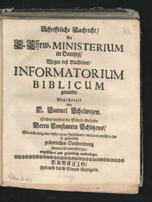 Schrifftliche Nachricht/ An E. Ehrw. Ministerium in Dantzig/ Wegen des Büchleins/ Informatorium Biblicum genandt : Hiebey werden die Schein-Gründe Herrn Constantin Schützens/ Wie auch einige von dessen neuen Irrthümern/ worinnen er sich in der so genandten gründlichen Vorbereitung jämmerlich verwickelt hat/ angeführet und gründlich wiederleget