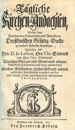 Tägliche Kirchen-Andachten, Welche dem Privilegirten Ordentlichen und Vermehrten Dreßdnischen Gesang-Buche zu mehrer Andacht beygefüget : Ingleichen mit Hrn. D. Jo. Lassenii, ... Täglichen Morgen- und Abend- auch einigen Buß- Beicht- Communion- nebst denen gewöhnlichen Kirchen- Betstunden- Hohen-Fest- und andern geistreichen Kern-Gebeten vermehret worden