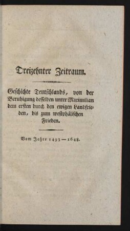 Dreizehnter Zeitraum. Geschichte Teutschlands, von der Beruhigung desselben unter Maximilian dem ersten durch den ewigen Landfrieden, bis zum westphälischen Frieden. Vom Jahre 1493-1648