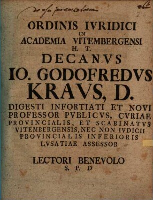 Ordinis Ivridici In Academia Vitembergensi H. T. Decanvs Io. Godofredus Kravs, D. Digesti Infortiati Et Novi Professor Pvblicvs, Cvriae Provincialis, Et Scabinatvs Vitembergensis, Nec Non Ivdicii Provincialis Inferioris Lvsatiae Assessor Lector Benevolo S. P. D.