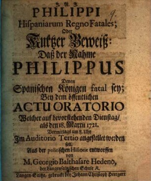 Philippi Hispaniarum regno fatales, Oder Kurtzer Beweiß: Daß der Nahme Philippus Denen Spanischen Königen fatal sey : Bey dem öffentlichen actu oratorio Welcher auf bevorstehenden Dienstag, als den 18. Martii 1721 ... angestellet werden soll, Aus der politischen Historie entworffen von M. Georgio Balthasare Hedeno ...