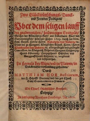 Zwo Glückwünschungs- Danck- vnd Frewden Predigten, Vber dem seligen lauff des gnadenreichen, heilwertigen Evangelij, Welchen der Allmächtige Gott, aus sonderbarer Gnad vnd Barmhertzigkeit, hewriges Jahrs 1609. durch der Röm. Keys. Mayest. Herrn, Herrn Rudolphi des Andern, [et]c. Vnnd der zu Hungarn Königlichen Mayest. Herrn, Herrn Matthiasen des Andern, [et]c. ... Concession, im Königreich Böheimb, Hungarn, Ertzhertzogthumb Osterreich, Hertzogthumb Schlesien, vnd Marggraffthumb Mährern, [et]c. vergönnet vnd bescheret hat