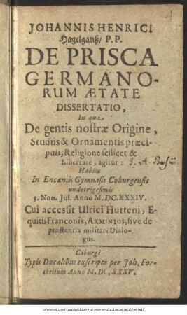 Johannis Henrici Hagelganß/ P. P. De Prisca Germanorum Aetate Dissertatio : In qua De gentis nostrae Origine, Studiis & Ornamentis praecipuis, Religione scilicet & Libertate, agitur: Habita In Encaeniis Gymnasii Coburgensis undetrigesimis 5. Non. Iul. Anno M.DC.XXXIV.