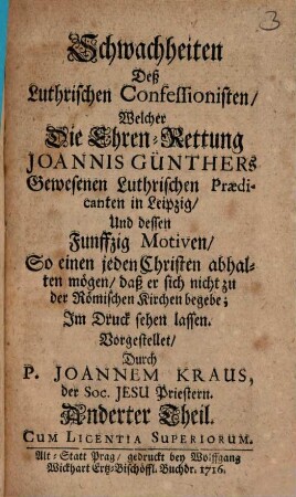 Schwachheiten Deß Luthrischen Confessionisten Welcher Die Ehren-Rettung Joannis Günthers Gewesenen Luthrischen Praedicanten in Leipzig Und dessen Funffzig Ursachen So einen jeden rechtschaffenen und verständigen Christen abhalten sollen, daß er sich nicht zu der Römischen Kirche begebe : Im Druck herauß gegeben, 2