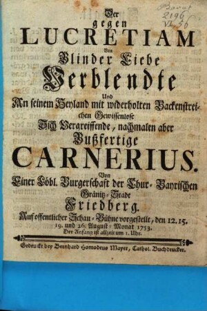 Der gegen Lucretiam Von Blinder Liebe Verblendte Und An seinem Heyland mit widerholten Backenstreichen Gewissenlose Sich Vergreiffende, nachmalen aber Bußfertige Carnerius : Von Einer Löbl. Burgerschaft der Chur-Bayrischen Gränitz-Stadt Friedberg. Auf offentlicher Schau-Bühne vorgestellt, den 12. 15. 19. und 26. August-Monat 1753 ...