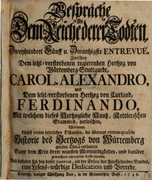 Gespräche In Dem Reiche derer Todten, Zweyhundert Fünff u. Zwantzigste Entrevuë, Zwischen Dem letzt-verstorbenen regierenden Hertzog von Würtemberg-Stuttgardt, Carol. Alexandro, und Dem letzt-verstorbenen Hertzog von Curland, Ferdinando, Mit welchem dieses Hertzogliche Hauß, Rettlerischen Stammes, verloschen : Worinnen, Nebst vielen herrlichen Discursen, die überaus remarquable Historie des Hertzogs von Würtemberg grösten Theils enthalten. Samt dem Kern derer neuesten Merckwürdigkeiten, und darüber gemachten curieusen Reflexionen. Auch befindet sich bey dieser Entrevuë, als der Ersten des Funffzehenden Bandes, eine Lesens-würdige Dedication und Vorrede
