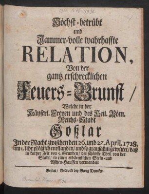 Höchst-betrübt und Jammer-volle wahrhaffte Relation, Von der gantz erschrecklichen Feuers-Brunst/ Welche in der Käyserl. Freyen und des Heil. Röm. Reichs-Stadt Goßlar In der Nacht zwischen den 26. und 27. Aprilis 1728. ... plötzlich entstanden/ und so grausahm gewütet/ daß in kurtzer Zeit von 9. Stunden/ der schönste Theil von der Stadt/ in einen erbärmlichen Stein- und Aschen-Hauffen verwandelt