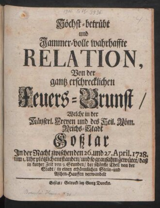 Höchst-betrübt und Jammer-volle wahrhaffte Relation, Von der gantz erschrecklichen Feuers-Brunst/ Welche in der Käyserl. Freyen und des Heil. Röm. Reichs-Stadt Goßlar In der Nacht zwischen den 26. und 27. Aprilis 1728. ... plötzlich entstanden/ und so grausahm gewütet/ daß in kurtzer Zeit von 9. Stunden/ der schönste Theil von der Stadt/ in einen erbärmlichen Stein- und Aschen-Hauffen verwandelt