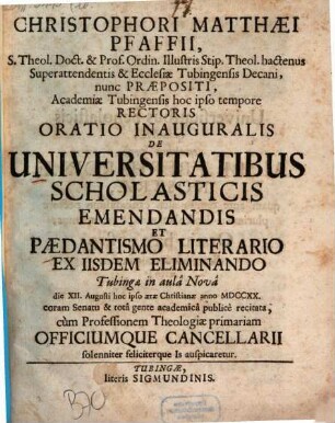 Christophori Matthæi Pfaffii, S. Theol. Doct. & Prof. Ordin. Illustris Stip. Theol. hactenus Superattendentis & Ecclesiæ Tubingensis Decani, nunc Præpositi, Academiæ Tubingensis hoc ipso tempore Rectoris Oratio Inauguralis De Universitatibus Scholasticis Emendandis Et Pædantismo Literario Ex Iisdem Eliminando : Tubingæ ... die XII. Augusti hoc ... anno MDCCXX. ... publicè recitata, cùm Professionem Theologiæ primariam Officiumque Cancellarii solenniter feliciterque Is auspicaretur