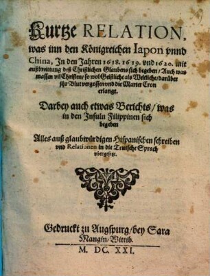 Kurtze Relation, was inn den Königreichen Japon vnnd [unnd] China, In den Jahren 1618- 20 mit außbreittung vil Christen, sowol Geistliche als Weltliche, darüber ihr Blut vergossen vnd [und] die Marter Cron erlangt : darbey auch eines berichts, was in den Insuln filippinen sich begeben. ... auß Hispanischen Schreiben ... in die Teutsche Sprach vbergesetzt