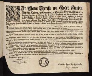 Wir Maria Theresia von Gottes Gnaden Römische Kaiserin, in Germanien, zu Hungarn, Böheim, Dalmatien, Croatien, Slavonien, [et]c. Königin, Erz-Herzogin zu Oesterreich, Herzogin zu Burgund, Ober- und Nieder-Schlesien, zu Braband, zu Mayland, zu Steyer, zu Kärnten, zu Crain, zu Mantua, zu Parma und Piacenza, zu Limburg, zu Luzenburg, zu Geldern, zu Würtemberg, Markgräfin des Heil. Römischen Reichs, zu Mähren, zu Burgau, zu Ober- und Nieder-Laußnitz; Fürstin zu Schwaben, und Siebenbürgen, gefürstete Gräfin zu Habspurg, zu Flandern, zu Tyrol, zu Pfyrt, zu Kyburg, zu Görz, zu Gradisca, und zu Artois, Landgräfin in Elsaß, Gräfin zu Namur, Frau auf der Windischen March, zu Portenau, zu Salins, und zu Mecheln, Herzogin zu Lothringen, und Barr; Groß-Herzogin zu Toscana [et]c. [et]c.