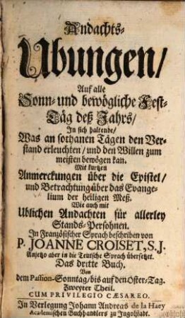 Andachts-Ubungen, Auf alle Sonn- und bewögliche Fest-Täg deß Jahrs : In sich haltende, Was an sothanen Tägen den Verstand erleuchten, und den Willen zum meisten bewögen kan. Mit kurtzen Anmerckungen über die Epistel, und Betrachtung über das Evangelium der heiligen Meß. Wie auch mit Ublichen Andachten für allerley Stands-Persohnen, 3,2. Von dem Passion-Sonntag, bis auf den Oster-Tag. Zweyter Theil
