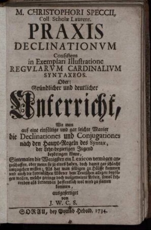 M. Christophori Speccii, Coll. Scholæ Laurent. Praxis Declinationum Consistens in Exemplari Illustratione Regularum Cardinalivm Syntaxeos : Oder: Gründlicher und deutlicher Unterricht, Wie man auf eine einfältige und gar leichte Manier Die Declinationes und Conjugationes nach den Haupt-Regeln des Syntax, der Lehr-begierigen Jugend beybringen könne ...