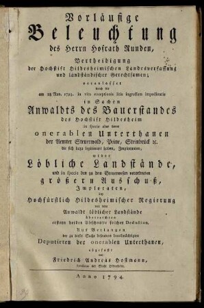 Vorläufige Beleuchtung des Herrn Hofrath Runden, Vertheidigung der Hochstift Hildesheimischen Landesverfassung und landständischer Gerechtsamen; veranlasset durch die am 28. Nov. 1793. in vim exceptionis litis ingressum impedientis in Sachen Anwaldts des Bauerstandes des Hochstift Hildesheim in specie aber derer onerablen Unterthanen der Aemter Steuerwald, Peine, Steinbrück [et]c. ... wider Löbliche Landstände, und in specie den zu dem Steuerwesen verordneten größeren Ausschuß, Imploranten, bey Hochfürstlich Hildesheimischer Regierung von dem Anwaldt löblicher Landstände überreichten erstern beiden Abschnitte solcher Deduction