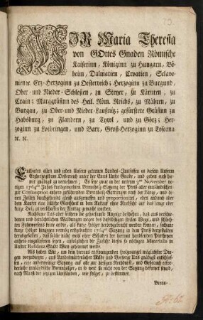 Wir Maria Theresia von Gottes Gnaden Römische Kaiserinn, Königinn zu Hungarn, Böheim, Dalmatien, Croatien, Sclavonien [et]c. Erz-Herzoginn zu Oesterreich; Herzoginn zu Burgund, Ober- und Nieder-Schlesien, zu Steyer, zu Kärnten, zu Crain; Markgräfinn des Heil. Römischen Reichs, zu Mähren, zu Burgau, zu Ober- und Nieder-Lausnitz; gefürstete Gräfinn zu Habsburg, zu Flandern, zu Tyrol, und zu Görz; Herzoginn zu Lothringen, und Barr, Groß-Herzoginn zu Toscana, [et]c. [et]c.