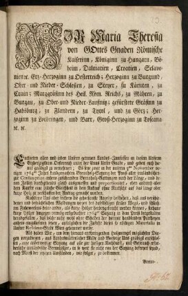 Wir Maria Theresia von Gottes Gnaden Römische Kaiserinn, Königinn zu Hungarn, Böheim, Dalmatien, Croatien, Sclavonien [et]c. Erz-Herzoginn zu Oesterreich; Herzoginn zu Burgund, Ober- und Nieder-Schlesien, zu Steyer, zu Kärnten, zu Crain; Markgräfinn des Heil. Römischen Reichs, zu Mähren, zu Burgau, zu Ober- und Nieder-Lausnitz; gefürstete Gräfinn zu Habsburg, zu Flandern, zu Tyrol, und zu Görz; Herzoginn zu Lothringen, und Barr, Groß-Herzoginn zu Toscana, [et]c. [et]c.
